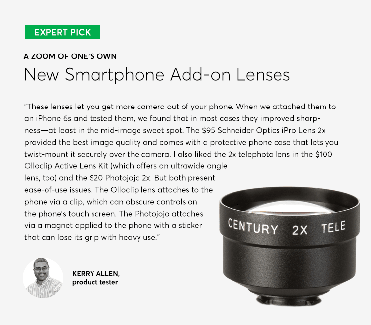 A photo of an add-on lens for smartphone cameras. These lenses let you get more camera out of your phone. When we attached them to an iPhone 6s and tested them, we found that in most cases they improved sharpness--at least in the mid-image sweet spot. The $95 Schneider Optics iPro Lens 2x provided the best image quality and comes with a protective phone case that lets you twist-mount it securely over the camera. I also liked the 2x telephoto lens in the $100 Olloclip Active Lens Kit (which offers an ultrawide angle lens, too) and the $20 Photojojo 2x. But both present ease-of-use issues. The Olloclip lens attaches to the phone via a clip, which can obscure controls on the phone's touch screen. The Photojojo attaches via a magnet applied to the phone with a sticker that can lose its grip with heavy use.