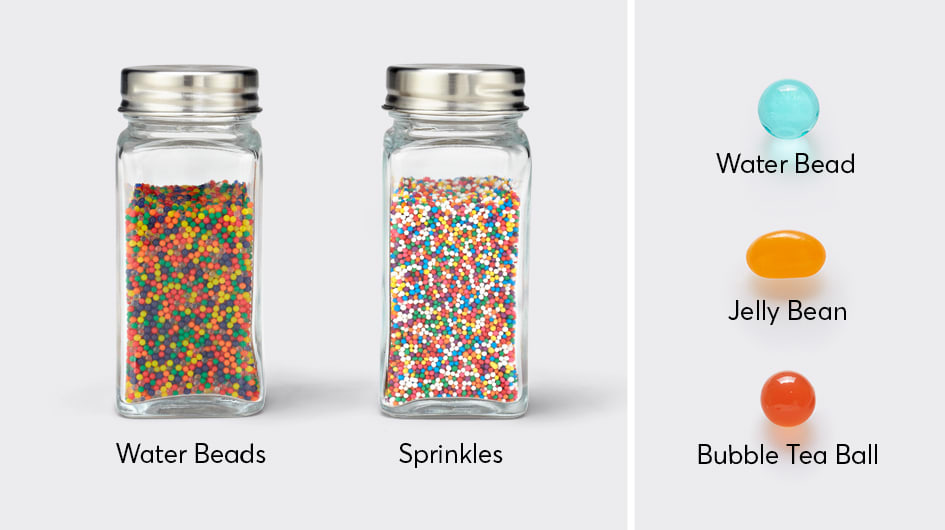 Water beads start very small when dry and could be confused with cupcake sprinkles. Other water beads can look like a jelly bean or bubble tea ball, after soaking in water for a few hours.