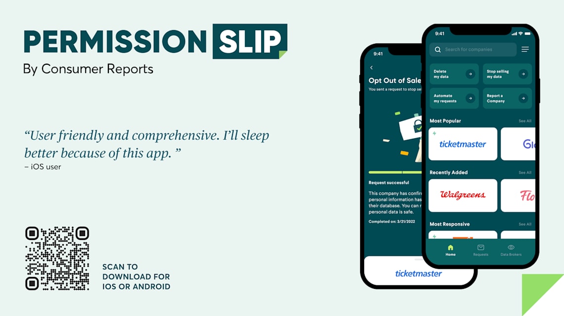 Permission Slip by Consumer Reports. Two mobile screens showing the permission slip app. An Opt Out of Ticketmaster screen and the app's homepage shows the most popular companies from which to remove your information. A quote: " User friendly and comprehensive. I'll sleep better because of this app." IOS User. A QR code to scan and download for IOS or Android.