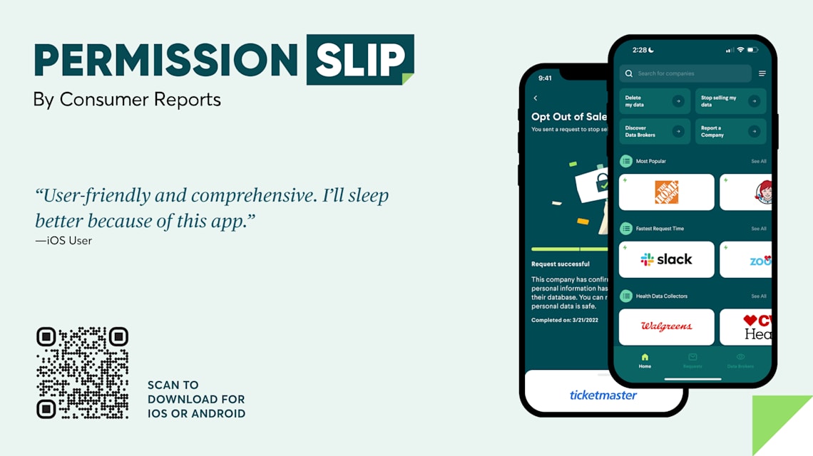 Permission Slip by Consumer Reports. Two mobile screens showing the permission slip app. An Opt Out of Ticketmaster screen and the app's homepage shows the most popular companies from which to remove your information. A quote: " User friendly and comprehensive. I'll sleep better because of this app." IOS User. A QR code to scan and download for IOS or Android.