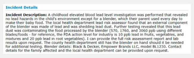 Incident Description: A childhood elevated blood lead level investigation was performed that revealed no lead hazards in the child's environment except for a blender, which their parent used every day to make their baby food. The local health department lead risk assessor found that an external component of the blender was made of lead and was shedding lead dust. Further testing revealed that this lead dust was contaminating the food processed by the blender (570, 1760, and 3060 ppb using different blades/foods - for reference, the FDA action level for industry is 10 ppb lead in fruits, vegetables, and mixtures and 20 ppb lead in root vegetables). I can provide the full risk assessment report and lab results upon request. The county health department still has the blender on hand should it be needed for additional testing. Blender details: Black & Decker, Empower Brands LLC, model BL1230.